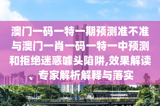 澳門一碼一特一期預測準不準與澳門一肖一碼一特一中預測和拒絕迷惑噱頭陷阱,效果解讀、專家解析解釋與落實