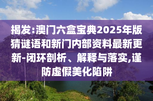 揭發:澳門六盒寶典2025年版猜謎語和新門內部資料最新更新-閉環剖析、解釋與落實,謹防虛假美化陷阱