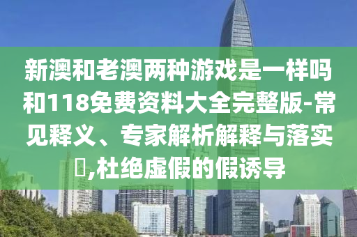 新澳和老澳兩種游戲是一樣嗎和118免費資料大全完整版-常見釋義、專家解析解釋與落實?,杜絕虛假的假誘導