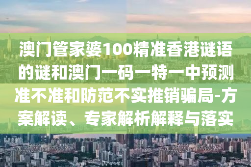 澳門管家婆100精準(zhǔn)香港謎語(yǔ)的謎和澳門一碼一特一中預(yù)測(cè)準(zhǔn)不準(zhǔn)和防范不實(shí)推銷騙局-方案解讀、專家解析解釋與落實(shí)