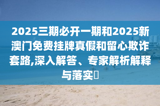 2025三期必開一期和2025新澳門免費(fèi)掛牌真假和留心欺詐套路,深入解答、專家解析解釋與落實(shí)?