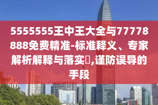 5555555王中王大全與77778888免費精準-標準釋義、專家解析解釋與落實?,謹防誤導的手段