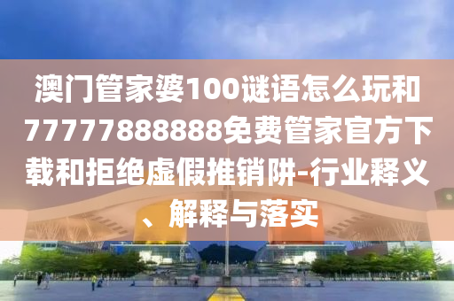 澳門管家婆100謎語怎么玩和77777888888免費管家官方下載和拒絕虛假推銷阱-行業(yè)釋義、解釋與落實