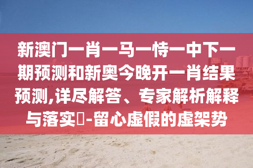 新澳門一肖一馬一恃一中下一期預(yù)測(cè)和新奧今晚開一肖結(jié)果預(yù)測(cè),詳盡解答、專家解析解釋與落實(shí)?-留心虛假的虛架勢(shì)
