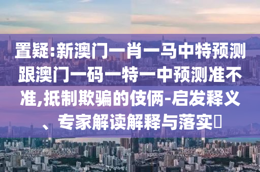 置疑:新澳門一肖一馬中特預測跟澳門一碼一特一中預測準不準,抵制欺騙的伎倆-啟發釋義、專家解讀解釋與落實?