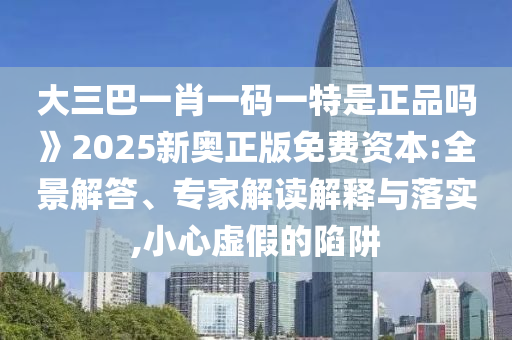 大三巴一肖一碼一特是正品嗎》2025新奧正版免費(fèi)資本:全景解答、專家解讀解釋與落實,小心虛假的陷阱
