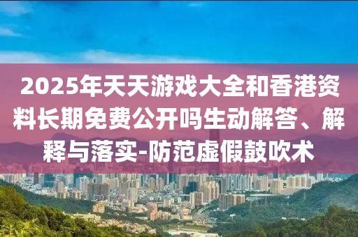 2025年天天游戲大全和香港資料長期免費公開嗎生動解答、解釋與落實-防范虛假鼓吹術