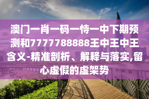 澳門一肖一碼一恃一中下期預(yù)測和7777788888王中王中王含義-精準(zhǔn)剖析、解釋與落實,留心虛假的虛架勢