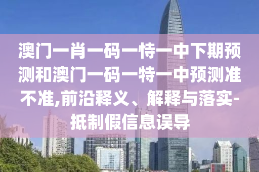 澳門一肖一碼一恃一中下期預(yù)測和澳門一碼一特一中預(yù)測準(zhǔn)不準(zhǔn),前沿釋義、解釋與落實-抵制假信息誤導(dǎo)