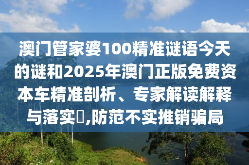 澳門管家婆100精準謎語今天的謎和2025年澳門正版免費資本車精準剖析、專家解讀解釋與落實?,防范不實推銷騙局