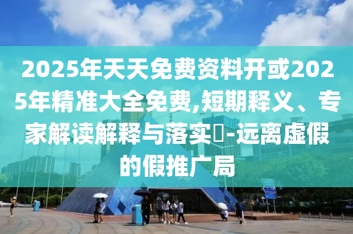 2025年天天免費資料開或2025年精準大全免費,短期釋義、專家解讀解釋與落實?-遠離虛假的假推廣局