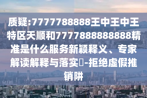 質疑:7777788888王中王中王特區天順和7777888888888精準是什么服務新穎釋義、專家解讀解釋與落實?-拒絕虛假推銷阱