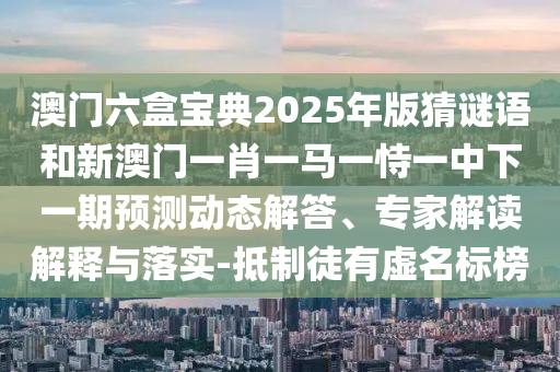澳門六盒寶典2025年版猜謎語(yǔ)和新澳門一肖一馬一恃一中下一期預(yù)測(cè)動(dòng)態(tài)解答、專家解讀解釋與落實(shí)-抵制徒有虛名標(biāo)榜