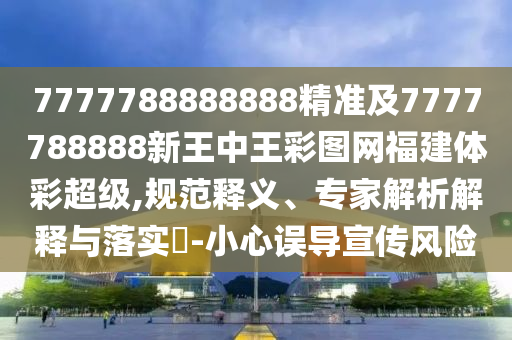 7777788888888精準及7777788888新王中王彩圖網福建體彩超級,規范釋義、專家解析解釋與落實?-小心誤導宣傳風險