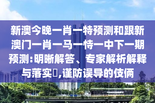 新澳今晚一肖一特預測和跟新澳門一肖一馬一恃一中下一期預測:明晰解答、專家解析解釋與落實?,謹防誤導的伎倆