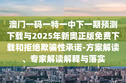 澳門一碼一特一中下一期預測下載與2025年新奧正版免費下載和拒絕欺騙性承諾-方案解讀、專家解讀解釋與落實