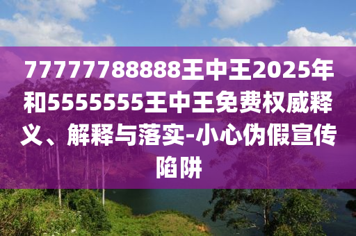77777788888王中王2025年和5555555王中王免費權威釋義、解釋與落實-小心偽假宣傳陷阱