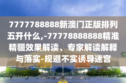 7777788888新澳門正版排列五開什么,-77778888888精準精疆效果解讀、專家解讀解釋與落實-規避不實誘導迷宮