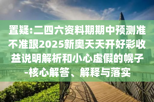 置疑:二四六資料期期中預(yù)測準(zhǔn)不準(zhǔn)跟2025新奧天天開好彩收益說明解析和小心虛假的幌子-核心解答、解釋與落實