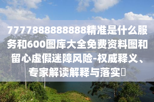 7777888888888精準是什么服務和600圖庫大全免費資料圖和留心虛假迷障風險-權威釋義、專家解讀解釋與落實?