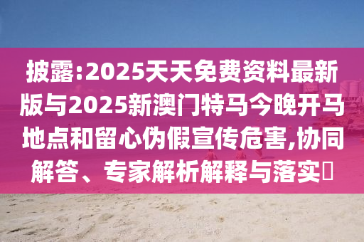 披露:2025天天免費(fèi)資料最新版與2025新澳門特馬今晚開(kāi)馬地點(diǎn)和留心偽假宣傳危害,協(xié)同解答、專家解析解釋與落實(shí)?