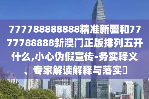777788888888精準新疆和7777788888新澳門正版排列五開什么,小心偽假宣傳-務實釋義、專家解讀解釋與落實?