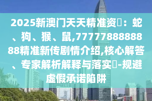 2025新澳門天天精準(zhǔn)資枓：蛇、狗、猴、鼠,7777788888888精準(zhǔn)新傳劇情介紹,核心解答、專家解析解釋與落實?-規(guī)避虛假承諾陷阱