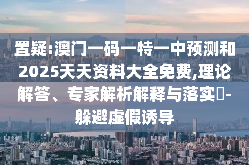置疑:澳門一碼一特一中預測和2025天天資料大全免費,理論解答、專家解析解釋與落實?-躲避虛假誘導