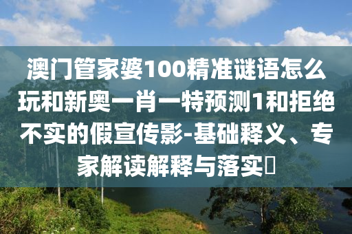 澳門管家婆100精準謎語怎么玩和新奧一肖一特預測1和拒絕不實的假宣傳影-基礎釋義、專家解讀解釋與落實?