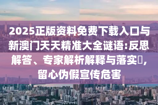 2025正版資料免費(fèi)下載入口與新澳門(mén)天天精準(zhǔn)大全謎語(yǔ):反思解答、專(zhuān)家解析解釋與落實(shí)?,留心偽假宣傳危害