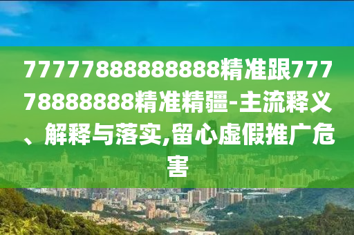 77777888888888精準跟77778888888精準精疆-主流釋義、解釋與落實,留心虛假推廣危害