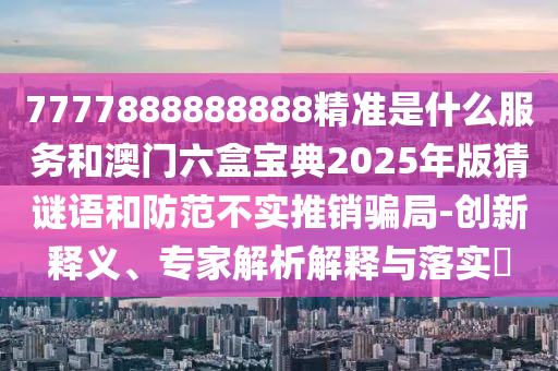 7777888888888精準是什么服務和澳門六盒寶典2025年版猜謎語和防范不實推銷騙局-創新釋義、專家解析解釋與落實?