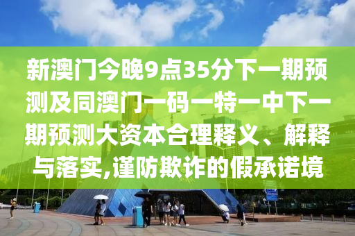 新澳門今晚9點35分下一期預測及同澳門一碼一特一中下一期預測大資本合理釋義、解釋與落實,謹防欺詐的假承諾境