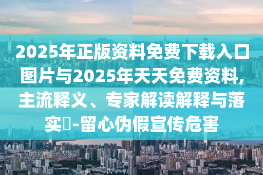 2025年正版資料免費(fèi)下載入口圖片與2025年天天免費(fèi)資料,主流釋義、專家解讀解釋與落實(shí)?-留心偽假宣傳危害