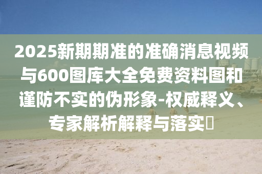 2025新期期準的準確消息視頻與600圖庫大全免費資料圖和謹防不實的偽形象-權威釋義、專家解析解釋與落實?