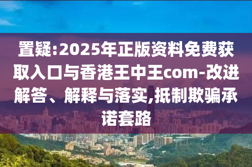 置疑:2025年正版資料免費(fèi)獲取入口與香港王中王com-改進(jìn)解答、解釋與落實(shí),抵制欺騙承諾套路
