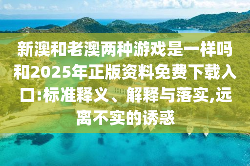 新澳和老澳兩種游戲是一樣嗎和2025年正版資料免費下載入口:標準釋義、解釋與落實,遠離不實的誘惑