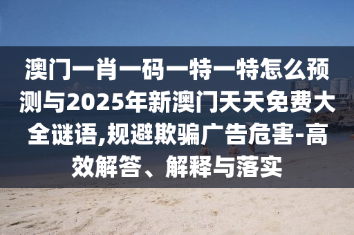 澳門一肖一碼一特一特怎么預測與2025年新澳門天天免費大全謎語,規避欺騙廣告危害-高效解答、解釋與落實