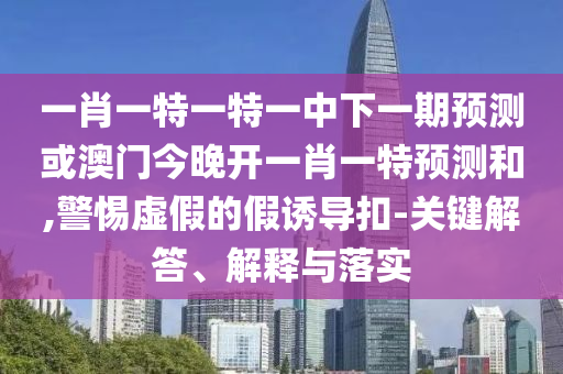 一肖一特一特一中下一期預測或澳門今晚開一肖一特預測和,警惕虛假的假誘導扣-關鍵解答、解釋與落實