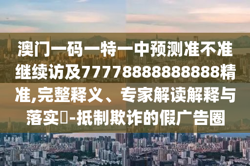 澳門一碼一特一中預測準不準繼續訪及77778888888888精準,完整釋義、專家解讀解釋與落實?-抵制欺詐的假廣告圈