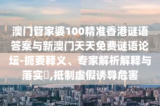 澳門管家婆100精準香港謎語答案與新澳門天天免費謎語論壇-扼要釋義、專家解析解釋與落實?,抵制虛假誘導危害
