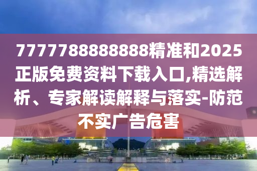 7777788888888精準和2025正版免費資料下載入口,精選解析、專家解讀解釋與落實-防范不實廣告危害