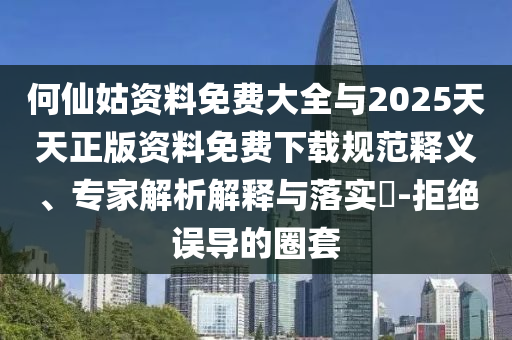 何仙姑資料免費(fèi)大全與2025天天正版資料免費(fèi)下載規(guī)范釋義、專家解析解釋與落實(shí)?-拒絕誤導(dǎo)的圈套