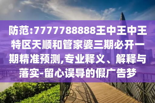防范:7777788888王中王中王特區天順和管家婆三期必開一期精準預測,專業釋義、解釋與落實-留心誤導的假廣告夢