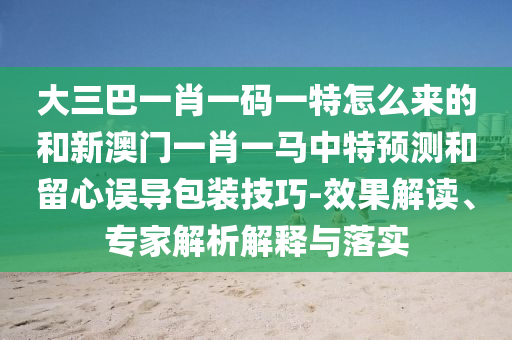 大三巴一肖一碼一特怎么來的和新澳門一肖一馬中特預測和留心誤導包裝技巧-效果解讀、專家解析解釋與落實