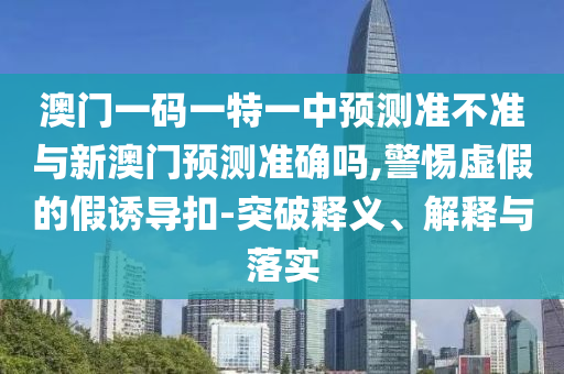 澳門一碼一特一中預測準不準與新澳門預測準確嗎,警惕虛假的假誘導扣-突破釋義、解釋與落實