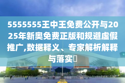 5555555王中王免費公開與2025年新奧免費正版和規避虛假推廣,數據釋義、專家解析解釋與落實?