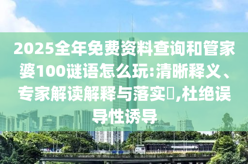 2025全年免費資料查詢和管家婆100謎語怎么玩:清晰釋義、專家解讀解釋與落實?,杜絕誤導性誘導