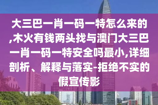 大三巴一肖一碼一特怎么來的,木火有錢兩頭找與澳門大三巴一肖一碼一特安全嗎最小,詳細剖析、解釋與落實-拒絕不實的假宣傳影