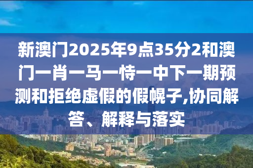 新澳門2025年9點35分2和澳門一肖一馬一恃一中下一期預測和拒絕虛假的假幌子,協同解答、解釋與落實